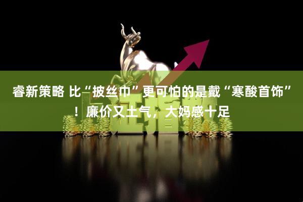 睿新策略 比“披丝巾”更可怕的是戴“寒酸首饰”!廉价又土气,大妈感十足