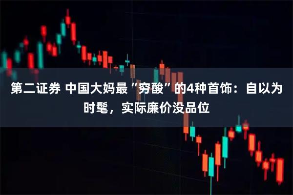 第二证券 中国大妈最“穷酸”的4种首饰:自以为时髦,实际廉价没品位