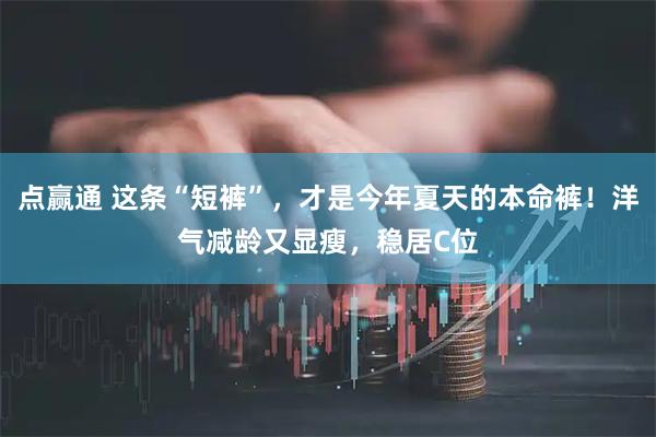 点赢通 这条“短裤”,才是今年夏天的本命裤!洋气减龄又显瘦,稳居C位