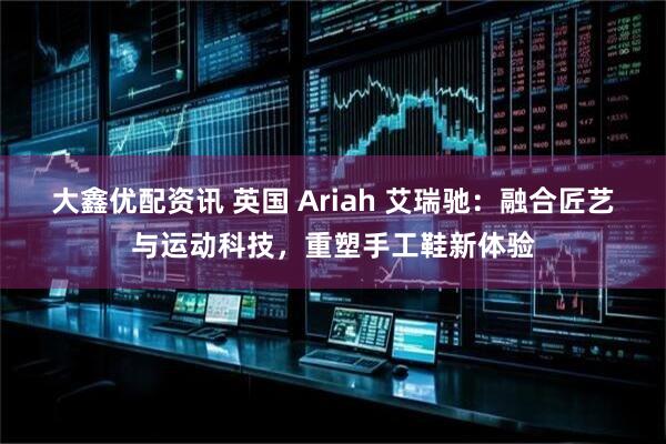 大鑫优配资讯 英国 Ariah 艾瑞驰：融合匠艺与运动科技，重塑手工鞋新体验